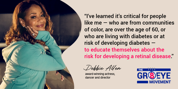  Graphic quote card reading “I've learned it's critical for people like me - who are from communities of color, are over the age of 60, or who are living with diabetes or at risk of developing diabetes - to educate themselves about the risk for developing a retinal disease.” Attributed to - Debbie Allen (award- winning actress, dancer, and director) for The GR8 Eye Movement.